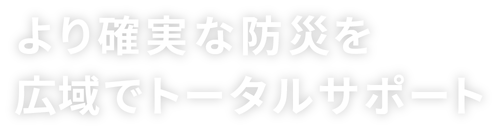 より確実な防災を広域でトータルサポート
